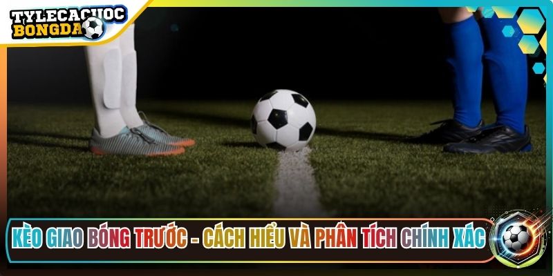 Kèo Giao Bóng Trước - Cách Hiểu Và Phân Tích Chính Xác 1 Kèo Giao Bóng Trước